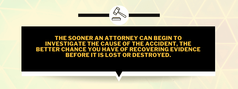 The sooner an attorney can begin to investigate the cause of the accident, the better chance you have of recovering evidence before it is lost or destroyed.