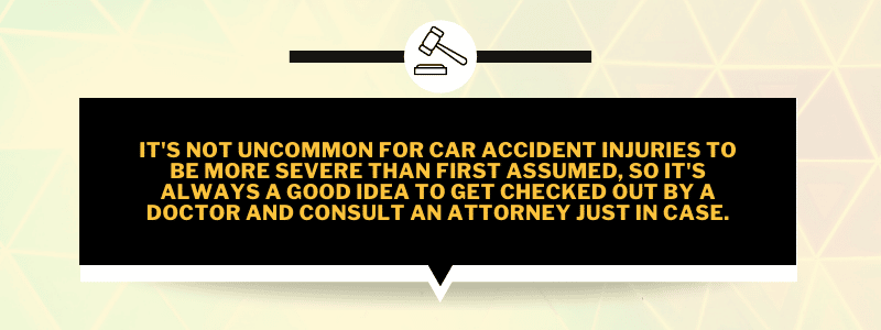 It's not uncommon for car accident injuries to be more severe than first assumed, so it's always a good idea to get checked out by a doctor and consult an attorney just in case.